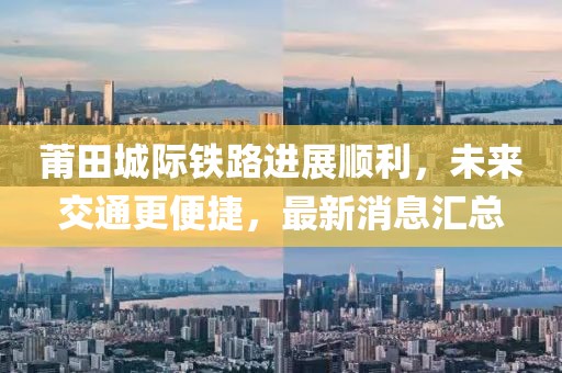 莆田城際鐵路進(jìn)展順利，未來交通更便捷，最新消息匯總