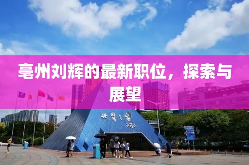 亳州劉輝的最新職位，探索與展望