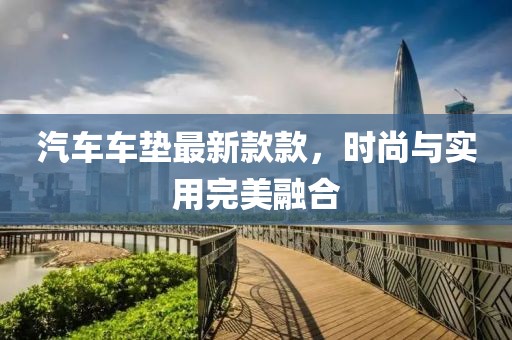 汽車車墊最新款款，時(shí)尚與實(shí)用完美融合
