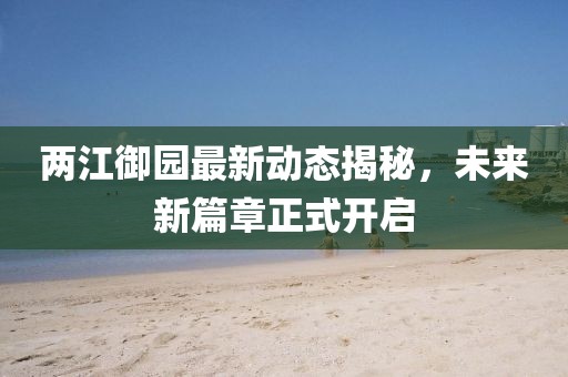 兩江御園最新動(dòng)態(tài)揭秘，未來(lái)新篇章正式開(kāi)啟