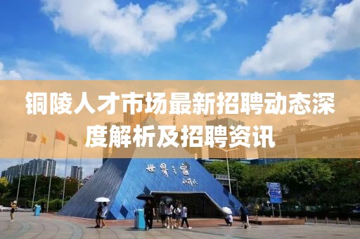 銅陵人才市場最新招聘動態(tài)深度解析及招聘資訊