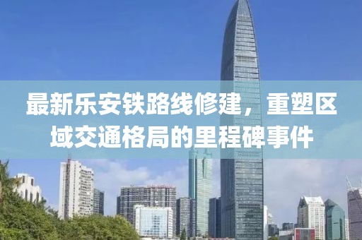 最新樂安鐵路線修建，重塑區(qū)域交通格局的里程碑事件