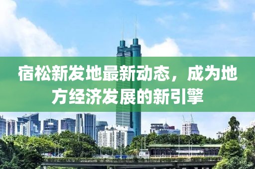 宿松新發(fā)地最新動(dòng)態(tài)，成為地方經(jīng)濟(jì)發(fā)展的新引擎