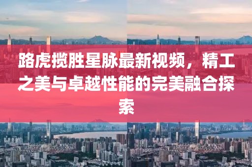 路虎攬勝星脈最新視頻，精工之美與卓越性能的完美融合探索
