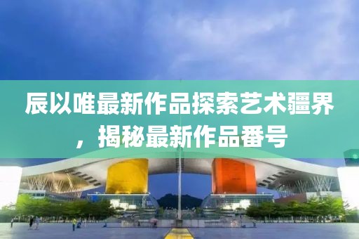 辰以唯最新作品探索藝術(shù)疆界，揭秘最新作品番號(hào)
