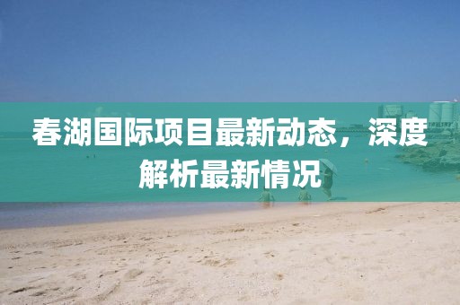 春湖國際項目最新動態(tài)，深度解析最新情況