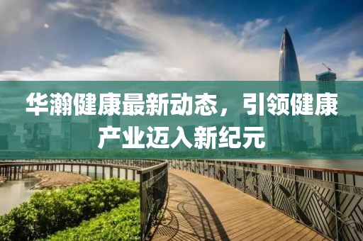 華瀚健康最新動(dòng)態(tài)，引領(lǐng)健康產(chǎn)業(yè)邁入新紀(jì)元