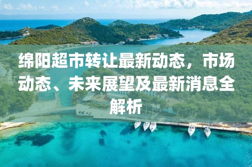 綿陽(yáng)超市轉(zhuǎn)讓最新動(dòng)態(tài)，市場(chǎng)動(dòng)態(tài)、未來(lái)展望及最新消息全解析