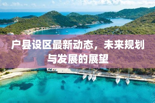 戶縣設(shè)區(qū)最新動(dòng)態(tài)，未來規(guī)劃與發(fā)展的展望