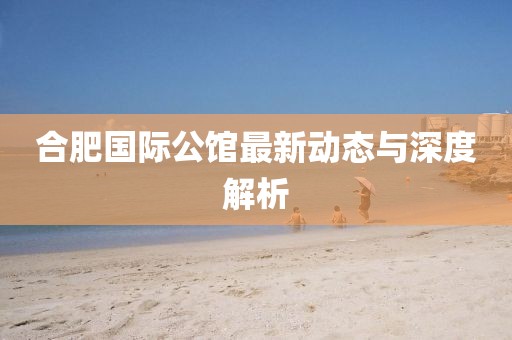 合肥國際公館最新動態(tài)與深度解析