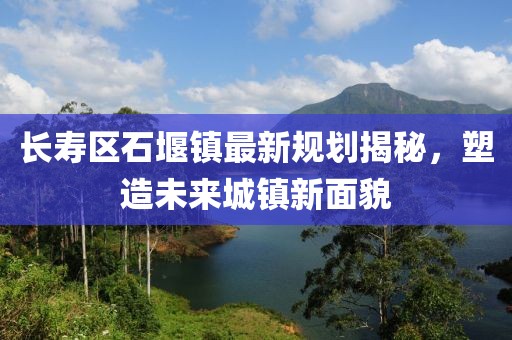 長壽區(qū)石堰鎮(zhèn)最新規(guī)劃揭秘，塑造未來城鎮(zhèn)新面貌