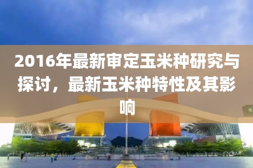 2016年最新審定玉米種研究與探討，最新玉米種特性及其影響