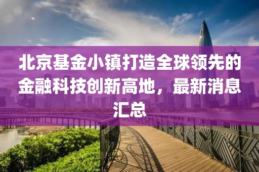 北京基金小鎮(zhèn)打造全球領(lǐng)先的金融科技創(chuàng)新高地，最新消息匯總