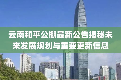 云南和平公棚最新公告揭秘未來發(fā)展規(guī)劃與重要更新信息
