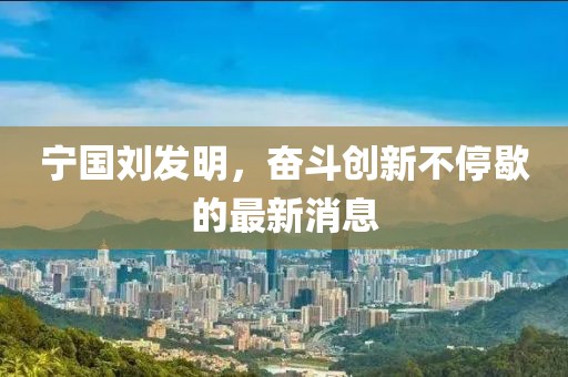 寧國(guó)劉發(fā)明，奮斗創(chuàng)新不停歇的最新消息