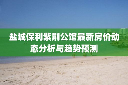 鹽城保利紫荊公館最新房價動態(tài)分析與趨勢預(yù)測