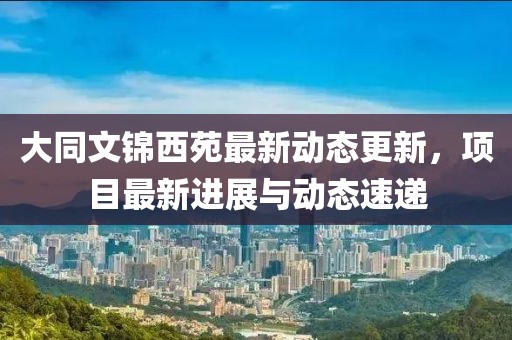 大同文錦西苑最新動態(tài)更新，項目最新進展與動態(tài)速遞