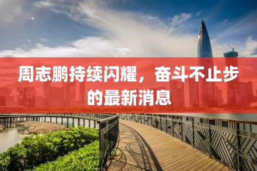 周志鵬持續(xù)閃耀，奮斗不止步的最新消息