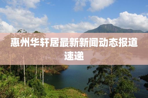 惠州華軒居最新新聞動(dòng)態(tài)報(bào)道速遞