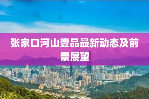 張家口河山壹品最新動態(tài)及前景展望