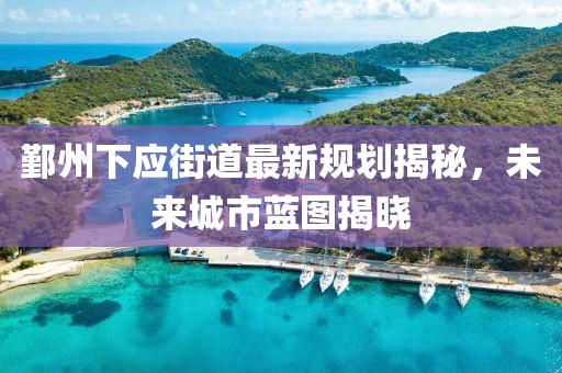 鄞州下應(yīng)街道最新規(guī)劃揭秘，未來(lái)城市藍(lán)圖揭曉