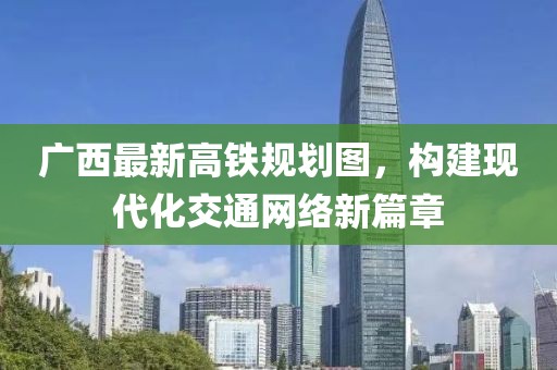 廣西最新高鐵規(guī)劃圖，構(gòu)建現(xiàn)代化交通網(wǎng)絡(luò)新篇章