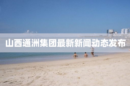 山西通洲集團(tuán)最新新聞動態(tài)發(fā)布
