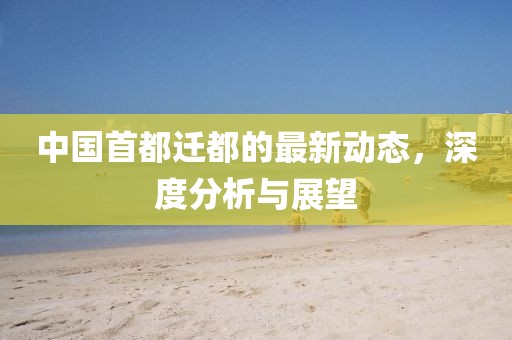中國首都遷都的最新動態(tài)，深度分析與展望