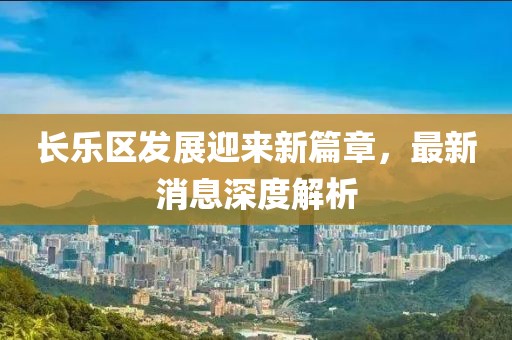 長樂區(qū)發(fā)展迎來新篇章，最新消息深度解析