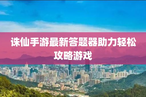 誅仙手游最新答題器助力輕松攻略游戲