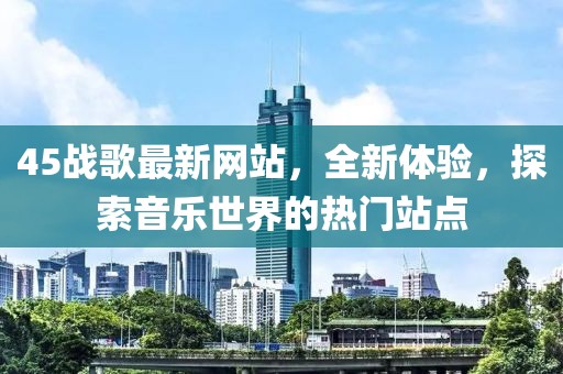 45戰(zhàn)歌最新網(wǎng)站，全新體驗(yàn)，探索音樂世界的熱門站點(diǎn)