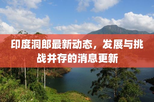 印度洞郎最新動(dòng)態(tài)，發(fā)展與挑戰(zhàn)并存的消息更新