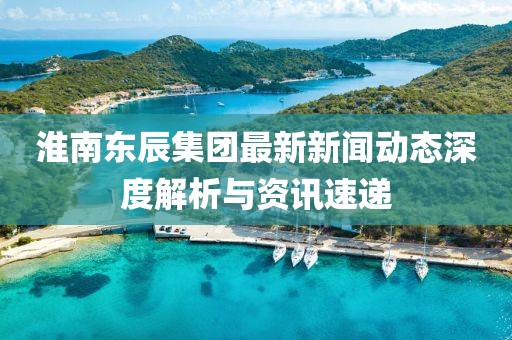 淮南東辰集團(tuán)最新新聞動(dòng)態(tài)深度解析與資訊速遞
