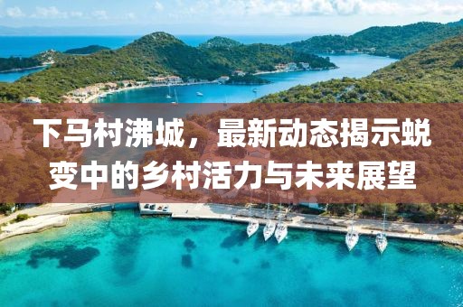 下馬村沸城，最新動(dòng)態(tài)揭示蛻變中的鄉(xiāng)村活力與未來(lái)展望