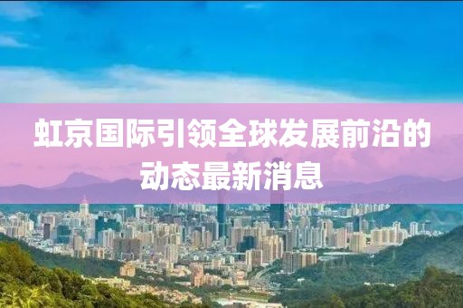 虹京國際引領全球發(fā)展前沿的動態(tài)最新消息