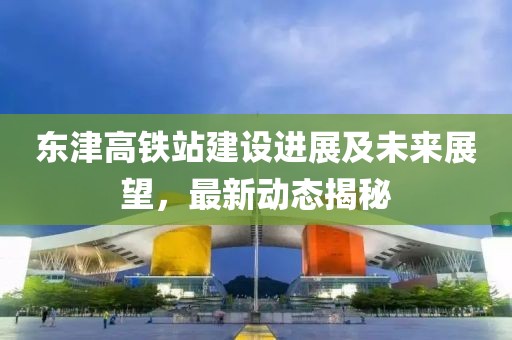 東津高鐵站建設(shè)進(jìn)展及未來(lái)展望，最新動(dòng)態(tài)揭秘