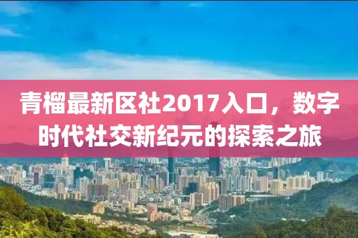 青榴最新區(qū)社2017入口，數(shù)字時代社交新紀元的探索之旅