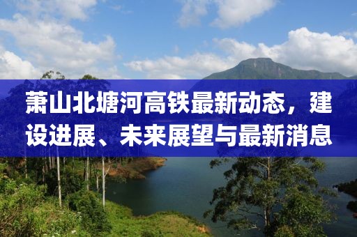 蕭山北塘河高鐵最新動(dòng)態(tài)，建設(shè)進(jìn)展、未來展望與最新消息