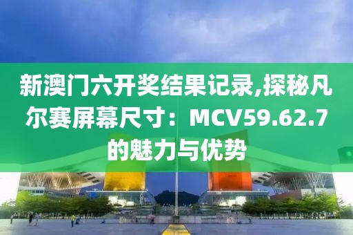 新澳門六開獎(jiǎng)結(jié)果記錄,探秘凡爾賽屏幕尺寸：MCV59.62.7的魅力與優(yōu)勢(shì)