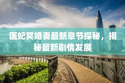 醫(yī)妃冥婚妻最新章節(jié)探秘，揭秘最新劇情發(fā)展