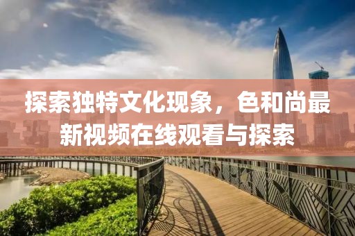 探索獨特文化現(xiàn)象，色和尚最新視頻在線觀看與探索