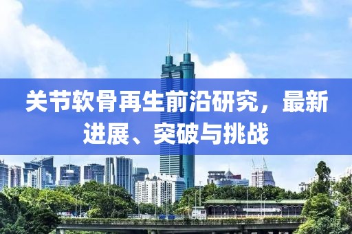 關(guān)節(jié)軟骨再生前沿研究，最新進(jìn)展、突破與挑戰(zhàn)