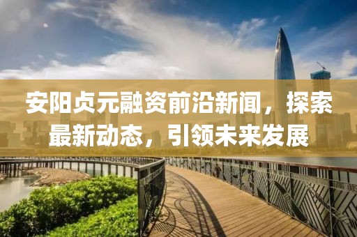 安陽貞元融資前沿新聞，探索最新動態(tài)，引領(lǐng)未來發(fā)展