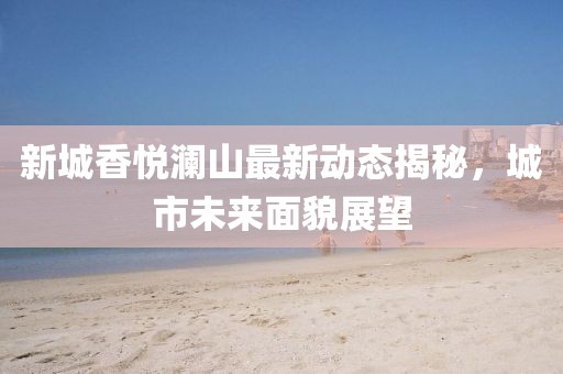 新城香悅瀾山最新動(dòng)態(tài)揭秘，城市未來面貌展望