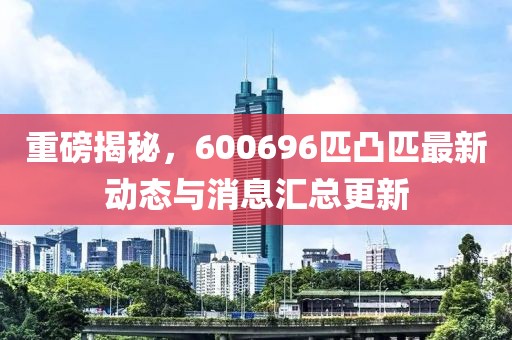 重磅揭秘，600696匹凸匹最新動(dòng)態(tài)與消息匯總更新