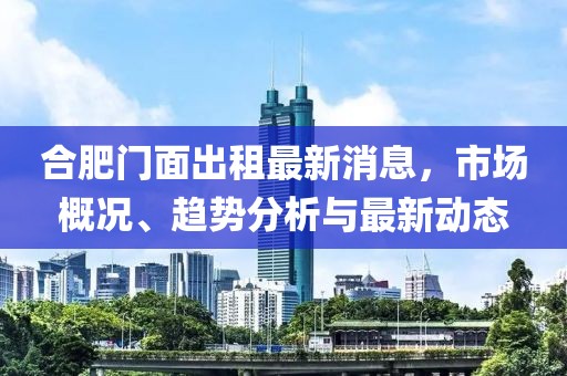 合肥門面出租最新消息，市場(chǎng)概況、趨勢(shì)分析與最新動(dòng)態(tài)
