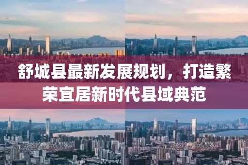 舒城縣最新發(fā)展規(guī)劃，打造繁榮宜居新時代縣域典范