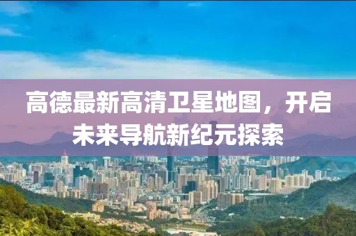 高德最新高清衛(wèi)星地圖，開啟未來導(dǎo)航新紀(jì)元探索