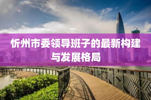 忻州市委領導班子的最新構建與發(fā)展格局