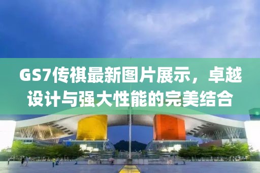 GS7傳祺最新圖片展示，卓越設(shè)計(jì)與強(qiáng)大性能的完美結(jié)合